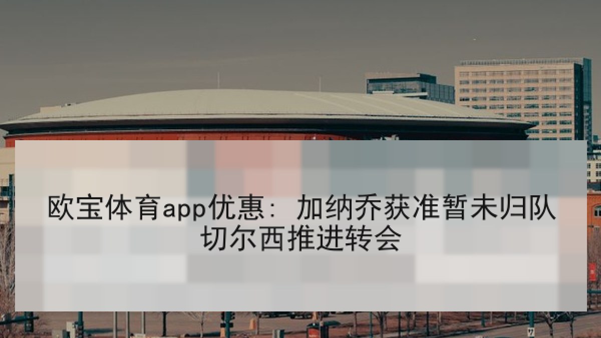 欧宝体育app优惠: 加纳乔获准暂未归队切尔西推进转会