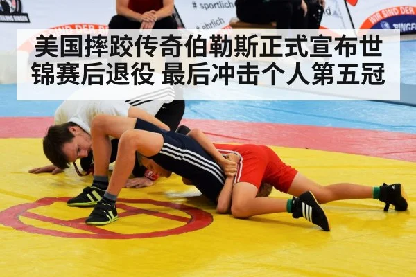 美国摔跤传奇伯勒斯正式宣布世锦赛后退役 最后冲击个人第五冠